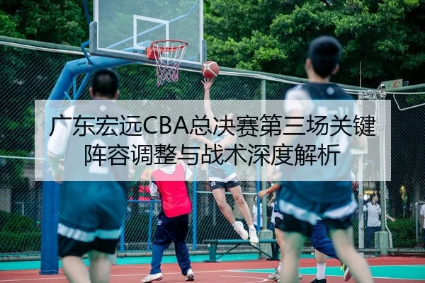 广东宏远CBA总决赛第三场关键阵容调整与战术深度解析